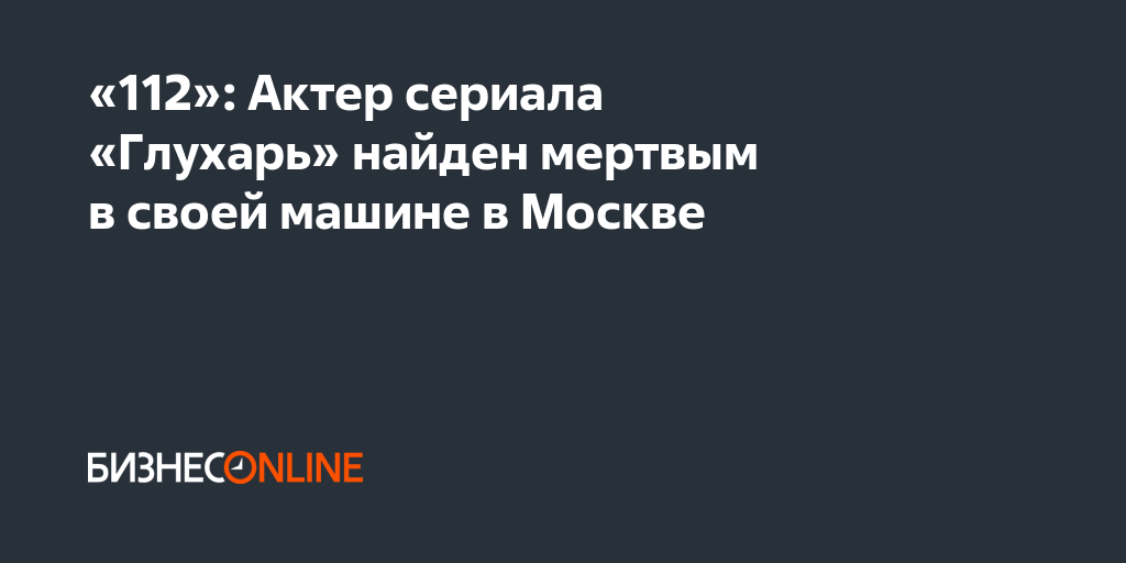 «112»: Актер сериала «Глухарь» найден мертвым в своей машине в Москве