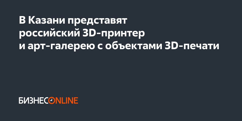 В Казани представят российский 3D-принтер и арт-галерею с объектами 3D ...