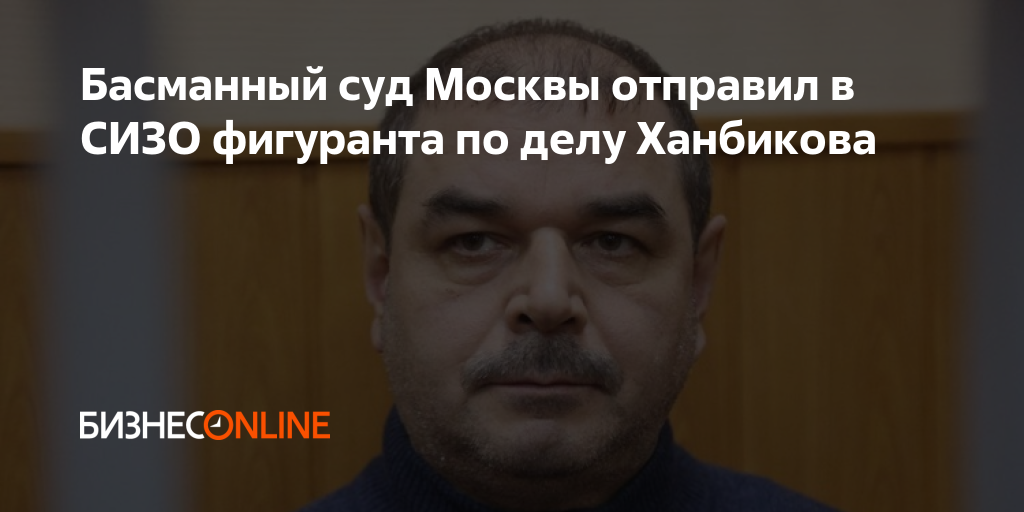 Басманный суд Москвы отправил в СИЗО фигуранта по делу Ханбикова