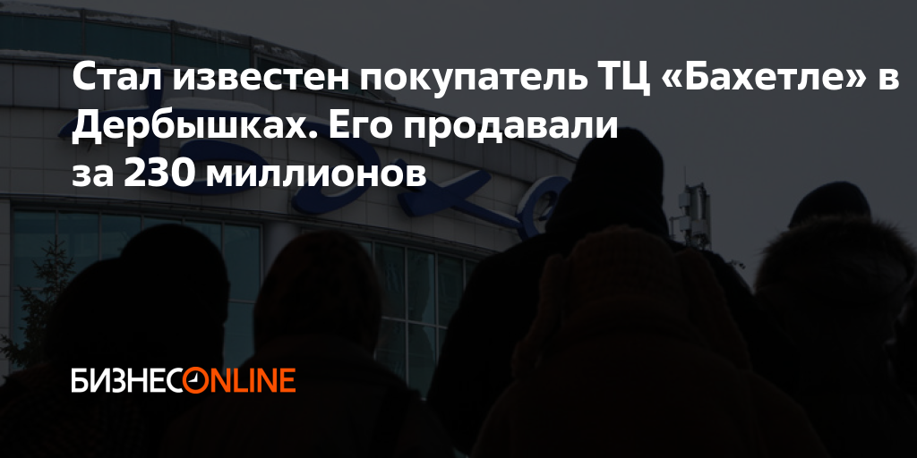 Стал известен покупатель ТЦ «Бахетле» в Дербышках. Его продавали за 230 ...